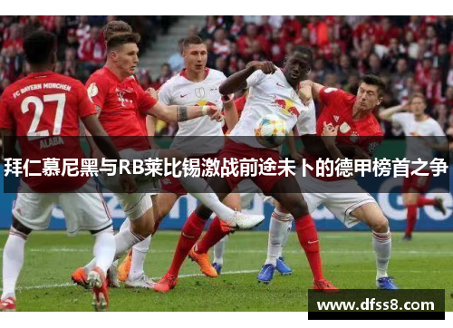 拜仁慕尼黑与RB莱比锡激战前途未卜的德甲榜首之争