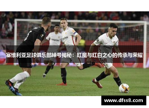 塞维利亚足球俱乐部绰号揭秘：红魔与红白之心的传承与荣耀