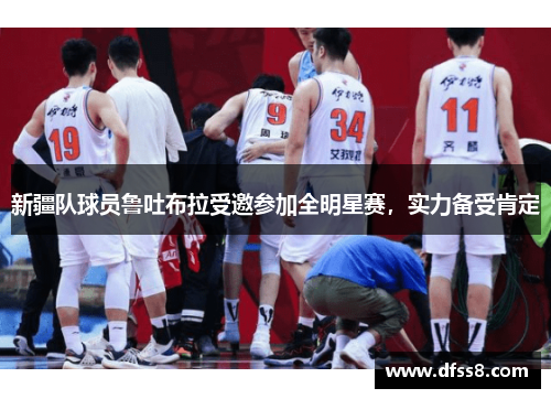 新疆队球员鲁吐布拉受邀参加全明星赛，实力备受肯定