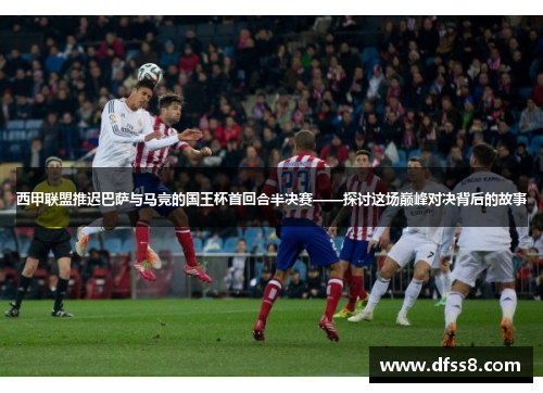 西甲联盟推迟巴萨与马竞的国王杯首回合半决赛——探讨这场巅峰对决背后的故事