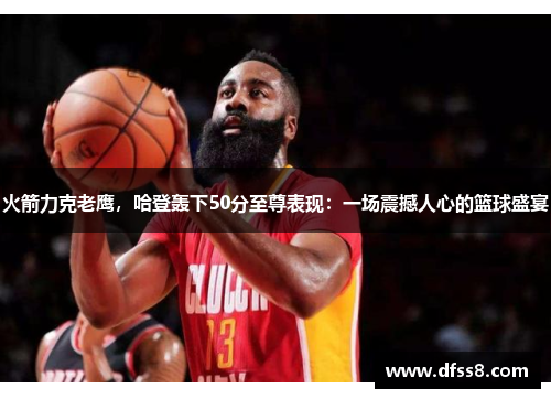 火箭力克老鹰，哈登轰下50分至尊表现：一场震撼人心的篮球盛宴