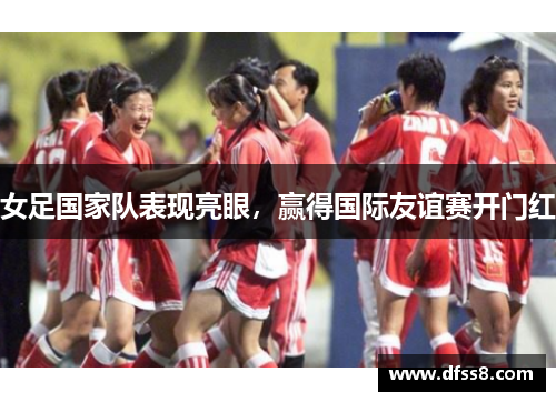 女足国家队表现亮眼，赢得国际友谊赛开门红