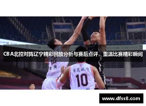 CBA北控对阵辽宁精彩回放分析与赛后点评，重温比赛精彩瞬间