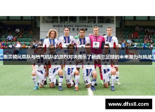 惠灵顿凤凰队与喷气机队的激烈对决揭示了新西兰足球的未来潜力与挑战