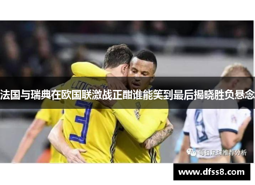 法国与瑞典在欧国联激战正酣谁能笑到最后揭晓胜负悬念