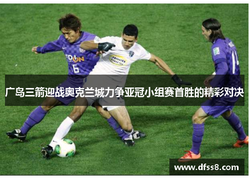 广岛三箭迎战奥克兰城力争亚冠小组赛首胜的精彩对决