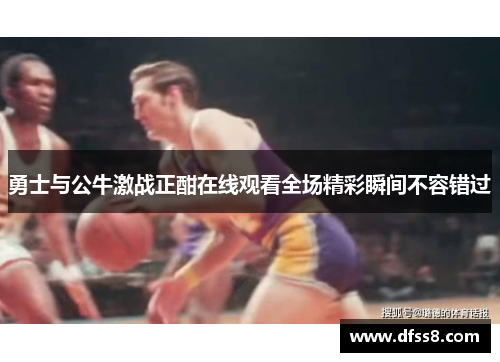 勇士与公牛激战正酣在线观看全场精彩瞬间不容错过